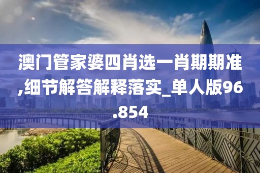 澳门管家婆四肖选一肖期期准,细节解答解释落实_单人版96.854
