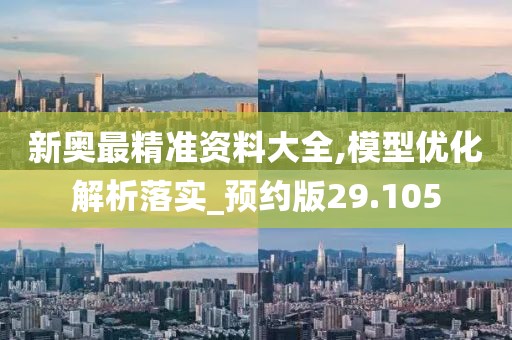 新奥最精准资料大全,模型优化解析落实_预约版29.105