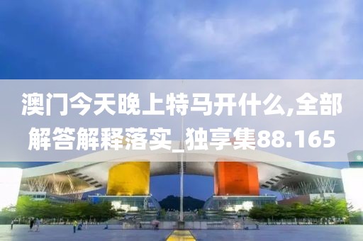 澳门今天晚上特马开什么,全部解答解释落实_独享集88.165