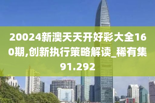 20024新澳天天开好彩大全160期,创新执行策略解读_稀有集91.292