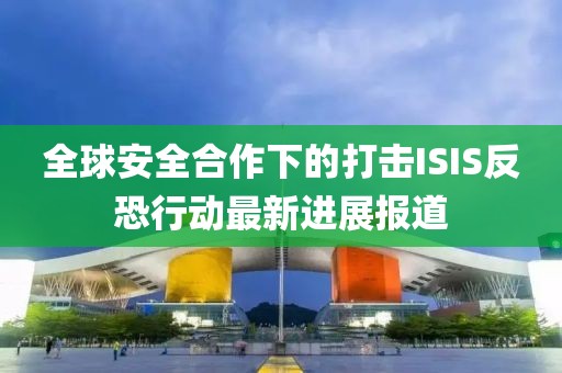 全球安全合作下的打击ISIS反恐行动最新进展报道