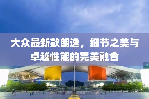大众最新款朗逸，细节之美与卓越性能的完美融合