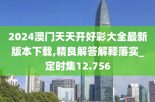 2024澳门天天开好彩大全最新版本下载,精良解答解释落实_定时集12.756