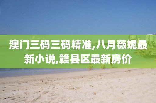 澳门三码三码精准,八月薇妮最新小说,赣县区最新房价