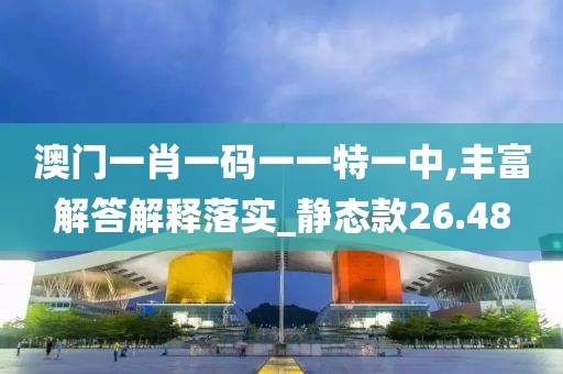 澳门一肖一码一一特一中,丰富解答解释落实_静态款26.48
