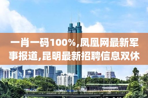一肖一码100%,凤凰网最新军事报道,昆明最新招聘信息双休
