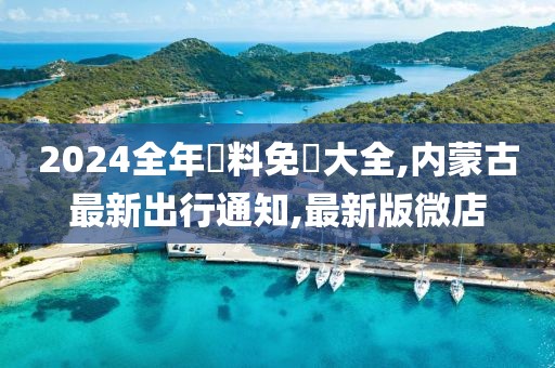 2024全年資料免費大全,内蒙古最新出行通知,最新版微店