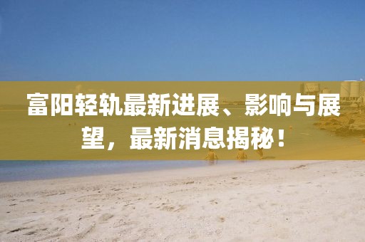 富阳轻轨最新进展、影响与展望，最新消息揭秘！