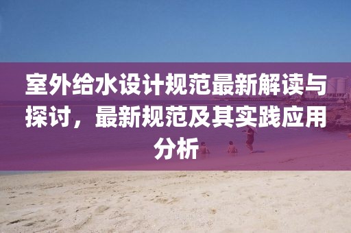室外给水设计规范最新解读与探讨，最新规范及其实践应用分析