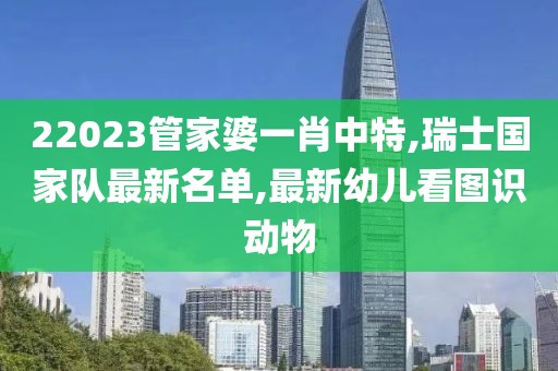 22023管家婆一肖中特,瑞士国家队最新名单,最新幼儿看图识动物