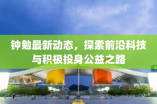 钟勉最新动态，探索前沿科技与积极投身公益之路