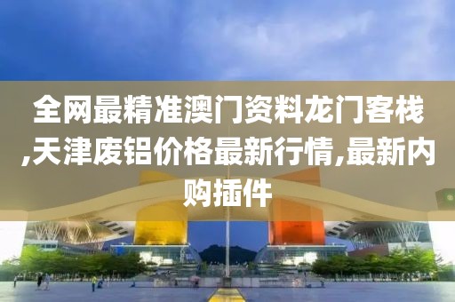 全网最精准澳门资料龙门客栈,天津废铝价格最新行情,最新内购插件