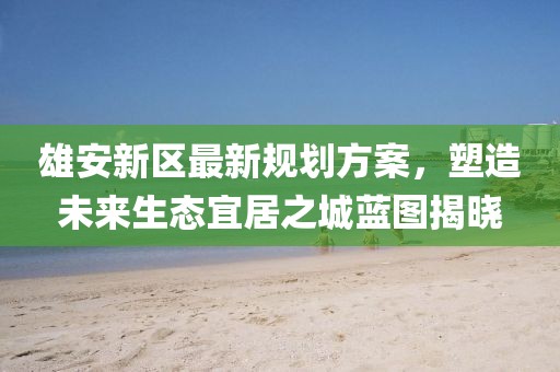 雄安新区最新规划方案，塑造未来生态宜居之城蓝图揭晓