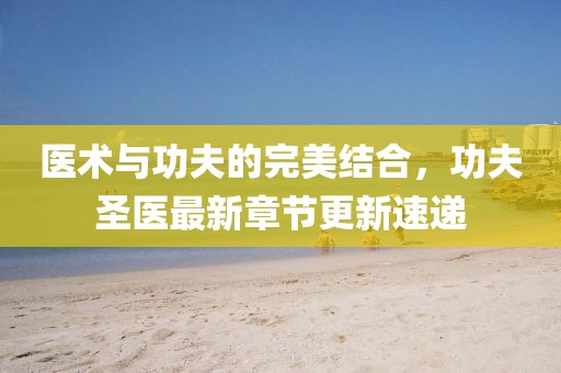 医术与功夫的完美结合，功夫圣医最新章节更新速递