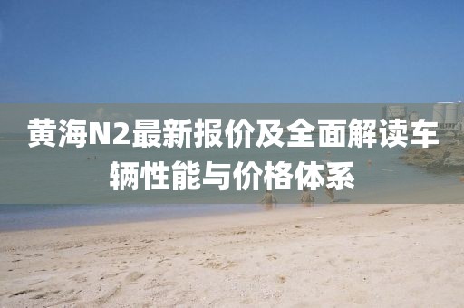 黄海N2最新报价及全面解读车辆性能与价格体系