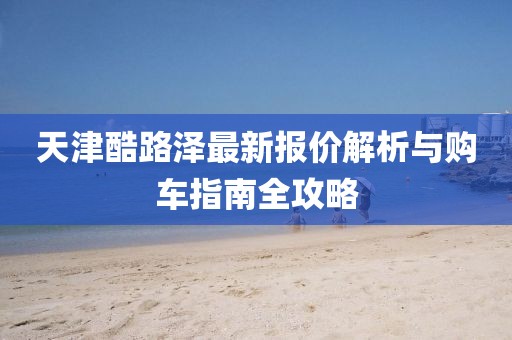 天津酷路泽最新报价解析与购车指南全攻略