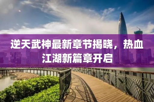 逆天武神最新章节揭晓，热血江湖新篇章开启