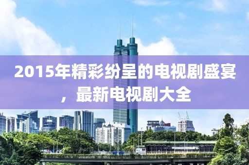 2015年精彩纷呈的电视剧盛宴，最新电视剧大全