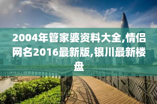 2004年管家婆资料大全,情侣网名2016最新版,银川最新楼盘