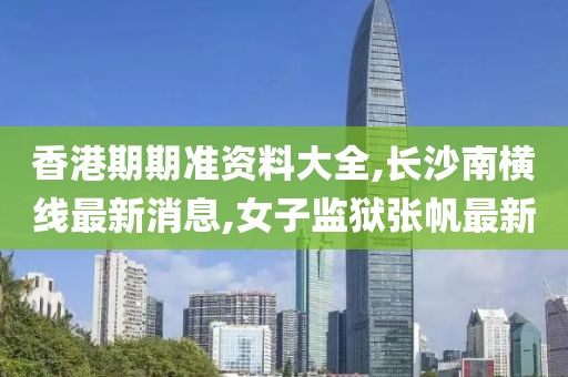 香港期期准资料大全,长沙南横线最新消息,女子监狱张帆最新