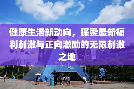 健康生活新动向，探索最新福利刺激与正向激励的无限刺激之地