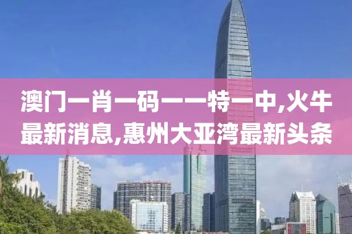澳门一肖一码一一特一中,火牛最新消息,惠州大亚湾最新头条