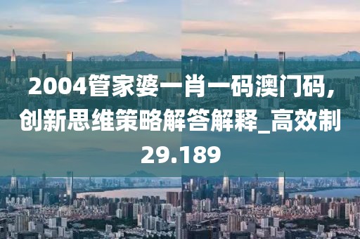 2004管家婆一肖一码澳门码,创新思维策略解答解释_高效制29.189