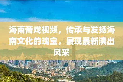 海南斋戏视频，传承与发扬海南文化的瑰宝，展现最新演出风采