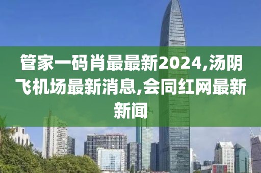 管家一码肖最最新2024,汤阴飞机场最新消息,会同红网最新新闻