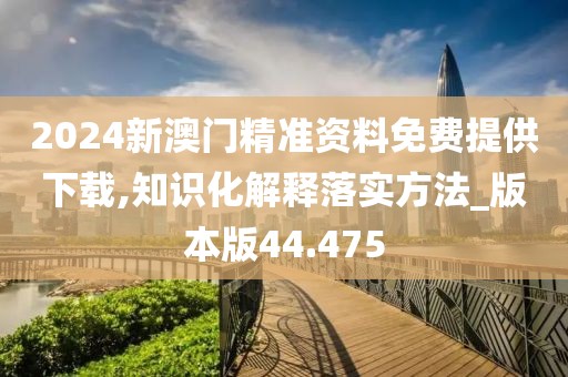 2024新澳门精准资料免费提供下载,知识化解释落实方法_版本版44.475