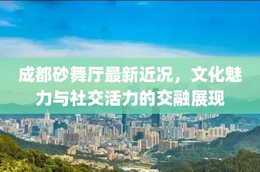 成都砂舞厅最新近况，文化魅力与社交活力的交融展现