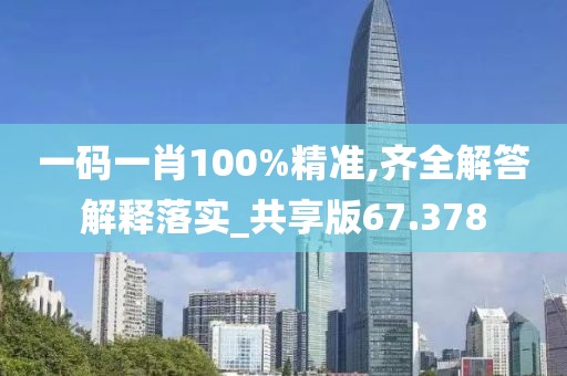 一码一肖100%精准,齐全解答解释落实_共享版67.378