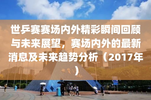 世乒赛赛场内外精彩瞬间回顾与未来展望，赛场内外的最新消息及未来趋势分析（2017年）